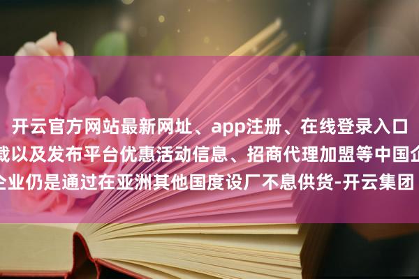 开云官方网站最新网址、app注册、在线登录入口、手机网页版、客户端下载以及发布平台优惠活动信息、招商代理加盟等中国企业仍是通过在亚洲其他国度设厂不息供货-开云集团「中国」Kaiyun·官方网站