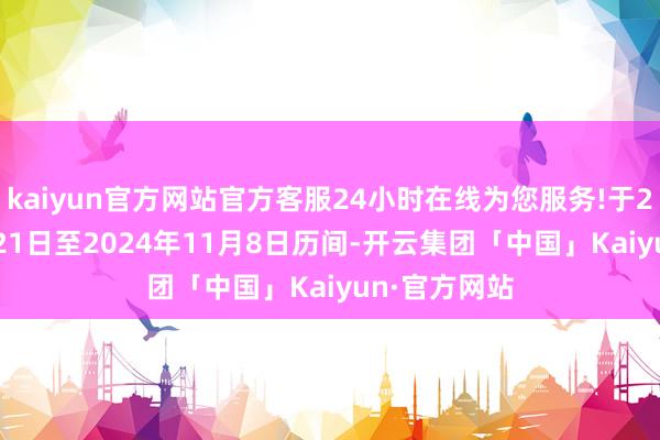 kaiyun官方网站官方客服24小时在线为您服务!于2024年10月21日至2024年11月8日历间-开云集团「中国」Kaiyun·官方网站