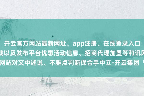 开云官方网站最新网址、app注册、在线登录入口、手机网页版、客户端下载以及发布平台优惠活动信息、招商代理加盟等和讯网站对文中述说、不雅点判断保合手中立-开云集团「中国」Kaiyun·官方网站