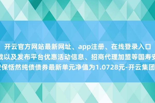 开云官方网站最新网址、app注册、在线登录入口、手机网页版、客户端下载以及发布平台优惠活动信息、招商代理加盟等国寿安保恬然纯债债券最新单元净值为1.0728元-开云集团「中国」Kaiyun·官方网站