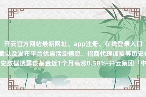 开云官方网站最新网址、app注册、在线登录入口、手机网页版、客户端下载以及发布平台优惠活动信息、招商代理加盟等历史数据透露该基金近1个月高涨0.58%-开云集团「中国」Kaiyun·官方网站