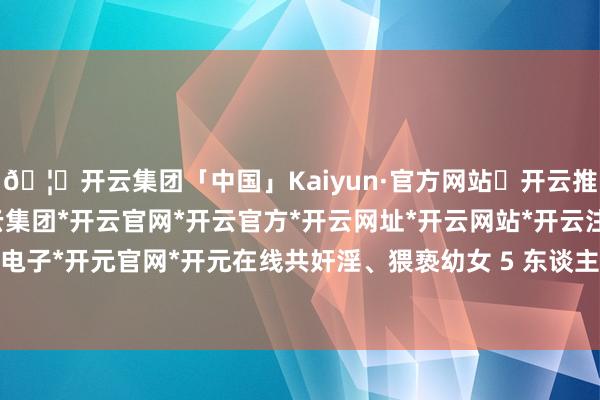 🦄开云集团「中国」Kaiyun·官方网站✅开云推荐✅我们为您提供:开云集团*开云官网*开云官方*开云网址*开云网站*开云注册*开云开户*开云电子*开元官网*开元在线共奸淫、猥亵幼女 5 东谈主、猥亵幼女 3 东谈主-开云集团「中国」Kaiyun·官方网站