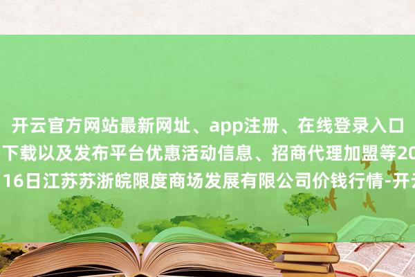 开云官方网站最新网址、app注册、在线登录入口、手机网页版、客户端下载以及发布平台优惠活动信息、招商代理加盟等2024年11月16日江苏苏浙皖限度商场发展有限公司价钱行情-开云集团「中国」Kaiyun·官方网站