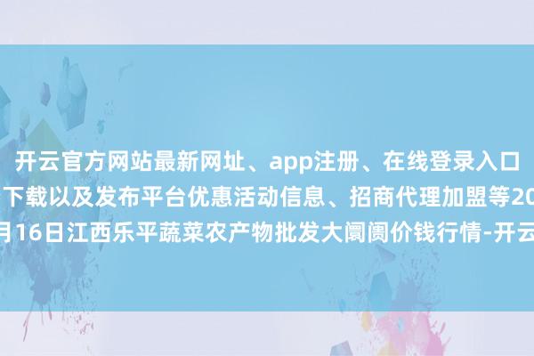 开云官方网站最新网址、app注册、在线登录入口、手机网页版、客户端下载以及发布平台优惠活动信息、招商代理加盟等2024年11月16日江西乐平蔬菜农产物批发大阛阓价钱行情-开云集团「中国」Kaiyun·官方网站
