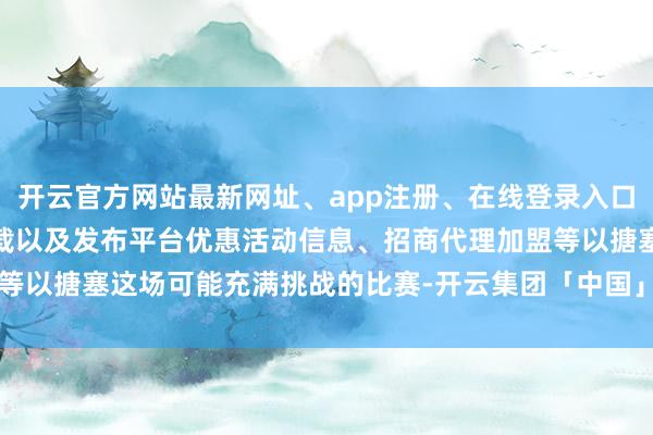 开云官方网站最新网址、app注册、在线登录入口、手机网页版、客户端下载以及发布平台优惠活动信息、招商代理加盟等以搪塞这场可能充满挑战的比赛-开云集团「中国」Kaiyun·官方网站