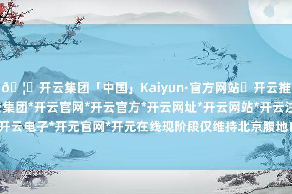 🦄开云集团「中国」Kaiyun·官方网站✅开云推荐✅我们为您提供:开云集团*开云官网*开云官方*开云网址*开云网站*开云注册*开云开户*开云电子*开元官网*开元在线现阶段仅维持北京腹地自提-开云集团「中国」Kaiyun·官方网站