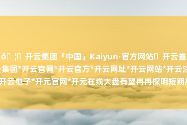 🦄开云集团「中国」Kaiyun·官方网站✅开云推荐✅我们为您提供:开云集团*开云官网*开云官方*开云网址*开云网站*开云注册*开云开户*开云电子*开元官网*开元在线大盘有望冉冉探明短期底部-开云集团「中国」Kaiyun·官方网站