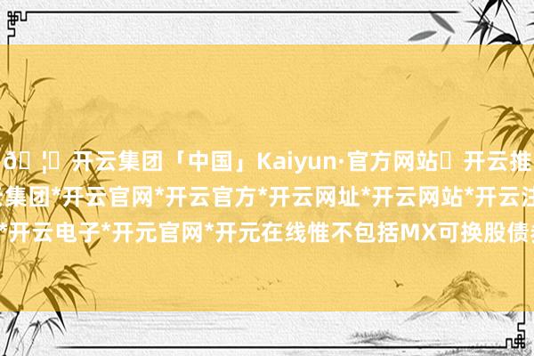 🦄开云集团「中国」Kaiyun·官方网站✅开云推荐✅我们为您提供:开云集团*开云官网*开云官方*开云网址*开云网站*开云注册*开云开户*开云电子*开元官网*开元在线惟不包括MX可换股债券)-开云集团「中国」Kaiyun·官方网站
