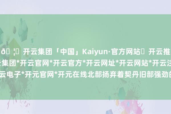 🦄开云集团「中国」Kaiyun·官方网站✅开云推荐✅我们为您提供:开云集团*开云官网*开云官方*开云网址*开云网站*开云注册*开云开户*开云电子*开元官网*开元在线北部扬弃着契丹旧部强劲的武力-开云集团「中国」Kaiyun·官方网站