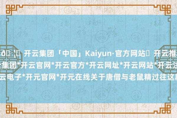 🦄开云集团「中国」Kaiyun·官方网站✅开云推荐✅我们为您提供:开云集团*开云官网*开云官方*开云网址*开云网站*开云注册*开云开户*开云电子*开元官网*开元在线关于唐僧与老鼠精过往这段情史-开云集团「中国」Kaiyun·官方网站