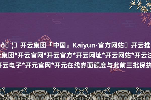 🦄开云集团「中国」Kaiyun·官方网站✅开云推荐✅我们为您提供:开云集团*开云官网*开云官方*开云网址*开云网站*开云注册*开云开户*开云电子*开元官网*开元在线券面额度与此前三批保执一致-开云集团「中国」Kaiyun·官方网站