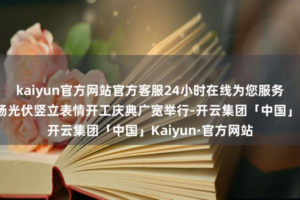 kaiyun官方网站官方客服24小时在线为您服务!重庆江北海外机场光伏竖立表情开工庆典广宽举行-开云集团「中国」Kaiyun·官方网站