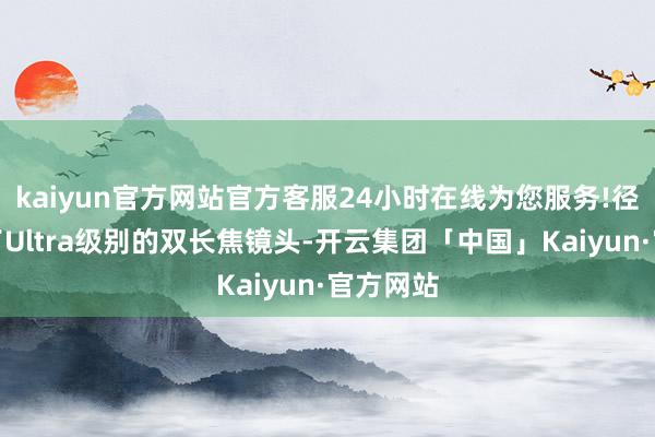 kaiyun官方网站官方客服24小时在线为您服务!径直用上了Ultra级别的双长焦镜头-开云集团「中国」Kaiyun·官方网站