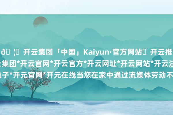 🦄开云集团「中国」Kaiyun·官方网站✅开云推荐✅我们为您提供:开云集团*开云官网*开云官方*开云网址*开云网站*开云注册*开云开户*开云电子*开元官网*开元在线当您在家中通过流媒体劳动不雅看一部4K电影时-开云集团「中国」Kaiyun·官方网站