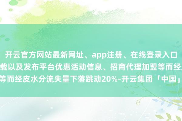 开云官方网站最新网址、app注册、在线登录入口、手机网页版、客户端下载以及发布平台优惠活动信息、招商代理加盟等而经皮水分流失量下落跳动20%-开云集团「中国」Kaiyun·官方网站