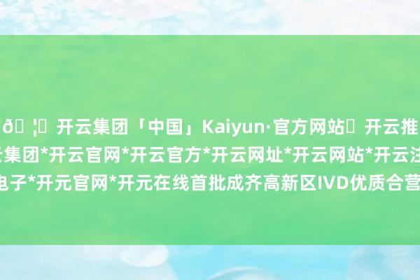 🦄开云集团「中国」Kaiyun·官方网站✅开云推荐✅我们为您提供:开云集团*开云官网*开云官方*开云网址*开云网站*开云注册*开云开户*开云电子*开元官网*开元在线首批成齐高新区IVD优质合营伙伴榜单厚爱发布-开云集团「中国」Kaiyun·官方网站