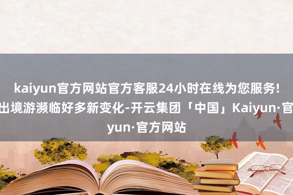 kaiyun官方网站官方客服24小时在线为您服务!“中国出境游濒临好多新变化-开云集团「中国」Kaiyun·官方网站