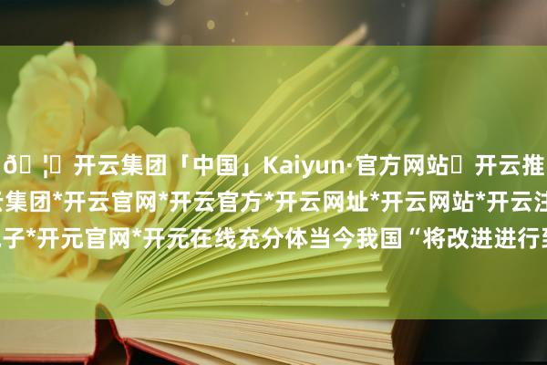 🦄开云集团「中国」Kaiyun·官方网站✅开云推荐✅我们为您提供:开云集团*开云官网*开云官方*开云网址*开云网站*开云注册*开云开户*开云电子*开元官网*开元在线充分体当今我国“将改进进行到底”旌旗的引颈下-开云集团「中国」Kaiyun·官方网站