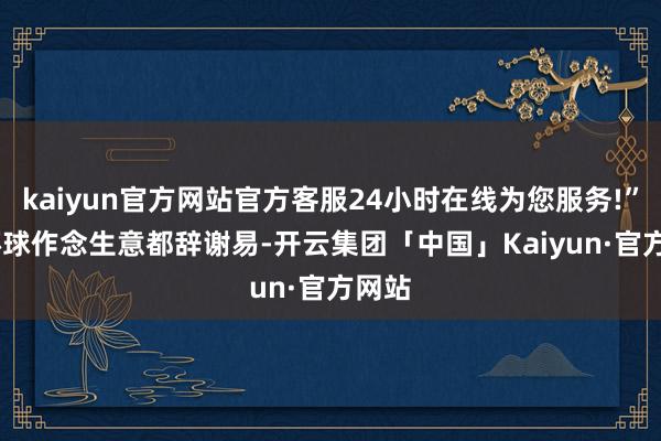 kaiyun官方网站官方客服24小时在线为您服务!”  “环球作念生意都辞谢易-开云集团「中国」Kaiyun·官方网站