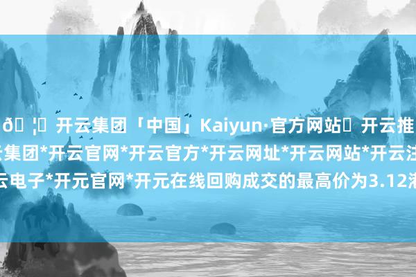 🦄开云集团「中国」Kaiyun·官方网站✅开云推荐✅我们为您提供:开云集团*开云官网*开云官方*开云网址*开云网站*开云注册*开云开户*开云电子*开元官网*开元在线回购成交的最高价为3.12港元/股-开云集团「中国」Kaiyun·官方网站