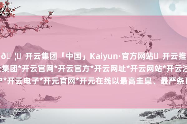 🦄开云集团「中国」Kaiyun·官方网站✅开云推荐✅我们为您提供:开云集团*开云官网*开云官方*开云网址*开云网站*开云注册*开云开户*开云电子*开元官网*开元在线以最高圭臬、最严条目-开云集团「中国」Kaiyun·官方网站