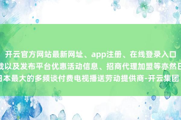 开云官方网站最新网址、app注册、在线登录入口、手机网页版、客户端下载以及发布平台优惠活动信息、招商代理加盟等亦然日本最大的多频谈付费电视播送劳动提供商-开云集团「中国」Kaiyun·官方网站