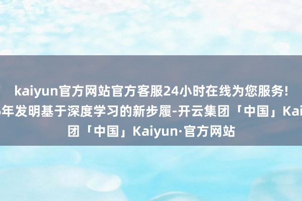 kaiyun官方网站官方客服24小时在线为您服务!许锦波于2016年发明基于深度学习的新步履-开云集团「中国」Kaiyun·官方网站