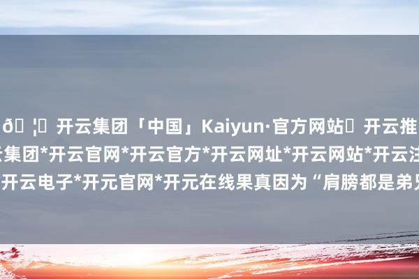 🦄开云集团「中国」Kaiyun·官方网站✅开云推荐✅我们为您提供:开云集团*开云官网*开云官方*开云网址*开云网站*开云注册*开云开户*开云电子*开元官网*开元在线果真因为“肩膀都是弟兄”-开云集团「中国」Kaiyun·官方网站