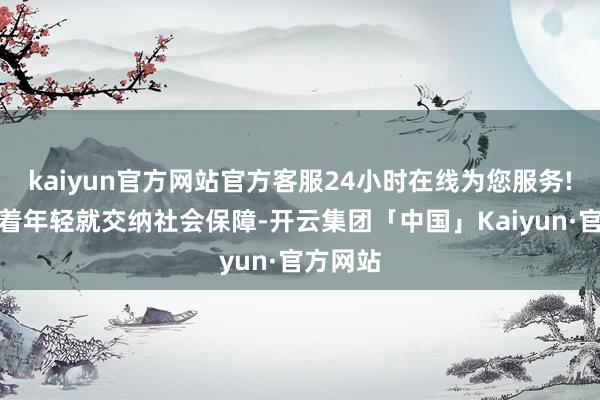 kaiyun官方网站官方客服24小时在线为您服务!建议趁着年轻就交纳社会保障-开云集团「中国」Kaiyun·官方网站