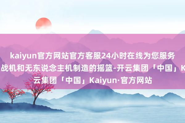 kaiyun官方网站官方客服24小时在线为您服务!看成东方大国宣战机和无东说念主机制造的摇篮-开云集团「中国」Kaiyun·官方网站