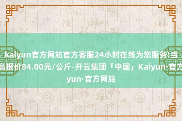 kaiyun官方网站官方客服24小时在线为您服务!当日最高报价84.00元/公斤-开云集团「中国」Kaiyun·官方网站