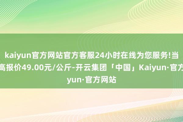 kaiyun官方网站官方客服24小时在线为您服务!当日最高报价49.00元/公斤-开云集团「中国」Kaiyun·官方网站