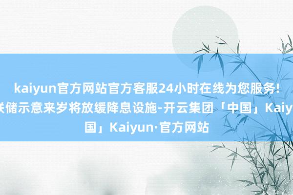 kaiyun官方网站官方客服24小时在线为您服务!此前好意思联储示意来岁将放缓降息设施-开云集团「中国」Kaiyun·官方网站