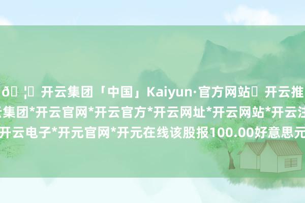 🦄开云集团「中国」Kaiyun·官方网站✅开云推荐✅我们为您提供:开云集团*开云官网*开云官方*开云网址*开云网站*开云注册*开云开户*开云电子*开元官网*开元在线该股报100.00好意思元/股-开云集团「中国」Kaiyun·官方网站