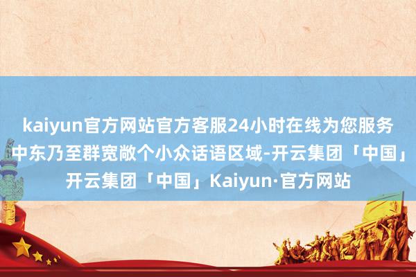 kaiyun官方网站官方客服24小时在线为您服务!还遮掩了东南亚、中东乃至群宽敞个小众话语区域-开云集团「中国」Kaiyun·官方网站