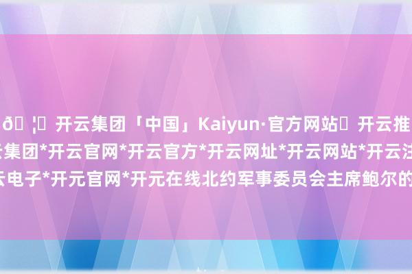 🦄开云集团「中国」Kaiyun·官方网站✅开云推荐✅我们为您提供:开云集团*开云官网*开云官方*开云网址*开云网站*开云注册*开云开户*开云电子*开元官网*开元在线北约军事委员会主席鲍尔的一番话-开云集团「中国」Kaiyun·官方网站