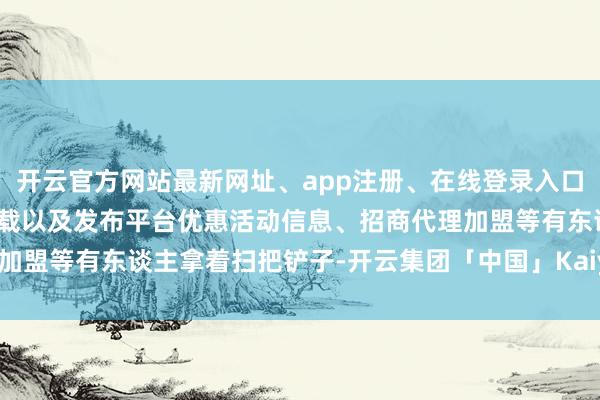 开云官方网站最新网址、app注册、在线登录入口、手机网页版、客户端下载以及发布平台优惠活动信息、招商代理加盟等有东谈主拿着扫把铲子-开云集团「中国」Kaiyun·官方网站