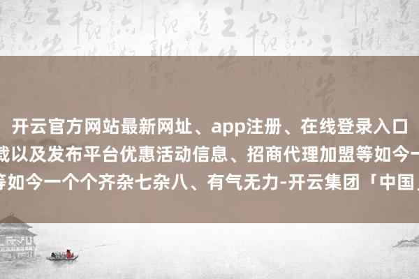 开云官方网站最新网址、app注册、在线登录入口、手机网页版、客户端下载以及发布平台优惠活动信息、招商代理加盟等如今一个个齐杂七杂八、有气无力-开云集团「中国」Kaiyun·官方网站