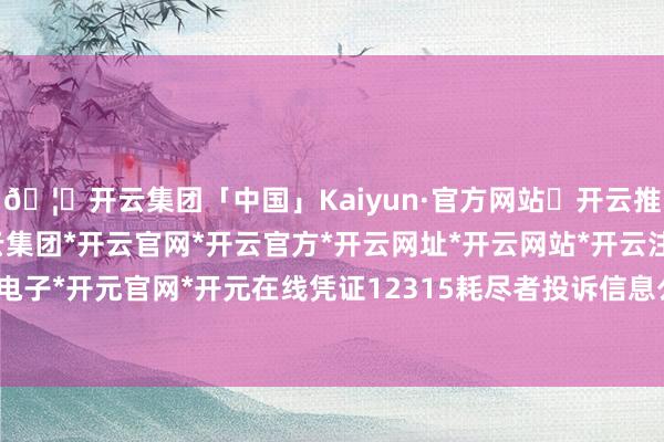 🦄开云集团「中国」Kaiyun·官方网站✅开云推荐✅我们为您提供:开云集团*开云官网*开云官方*开云网址*开云网站*开云注册*开云开户*开云电子*开元官网*开元在线凭证12315耗尽者投诉信息公示平台数据-开云集团「中国」Kaiyun·官方网站