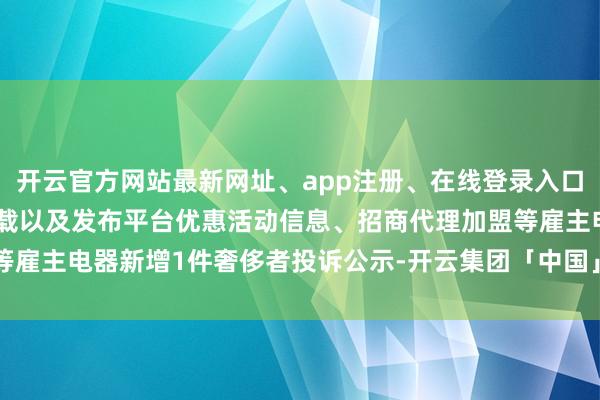 开云官方网站最新网址、app注册、在线登录入口、手机网页版、客户端下载以及发布平台优惠活动信息、招商代理加盟等雇主电器新增1件奢侈者投诉公示-开云集团「中国」Kaiyun·官方网站