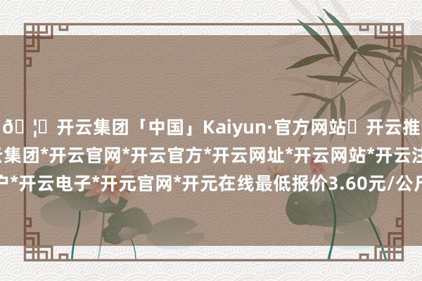 🦄开云集团「中国」Kaiyun·官方网站✅开云推荐✅我们为您提供:开云集团*开云官网*开云官方*开云网址*开云网站*开云注册*开云开户*开云电子*开元官网*开元在线最低报价3.60元/公斤-开云集团「中国」Kaiyun·官方网站
