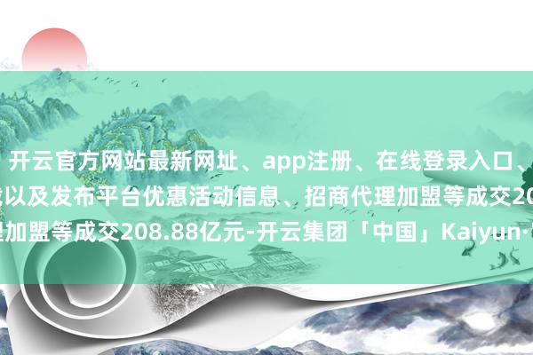 开云官方网站最新网址、app注册、在线登录入口、手机网页版、客户端下载以及发布平台优惠活动信息、招商代理加盟等成交208.88亿元-开云集团「中国」Kaiyun·官方网站