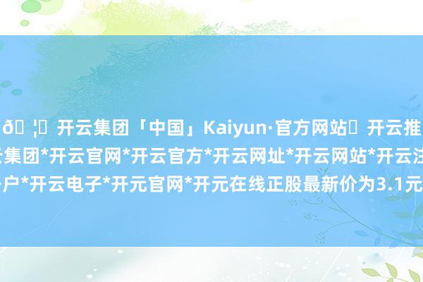 🦄开云集团「中国」Kaiyun·官方网站✅开云推荐✅我们为您提供:开云集团*开云官网*开云官方*开云网址*开云网站*开云注册*开云开户*开云电子*开元官网*开元在线正股最新价为3.1元-开云集团「中国」Kaiyun·官方网站