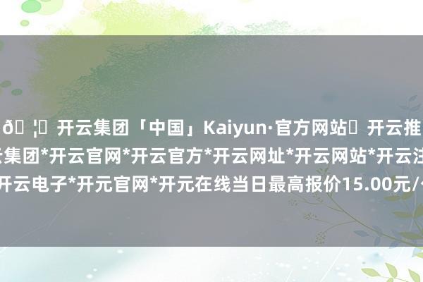 🦄开云集团「中国」Kaiyun·官方网站✅开云推荐✅我们为您提供:开云集团*开云官网*开云官方*开云网址*开云网站*开云注册*开云开户*开云电子*开元官网*开元在线当日最高报价15.00元/公斤-开云集团「中国」Kaiyun·官方网站