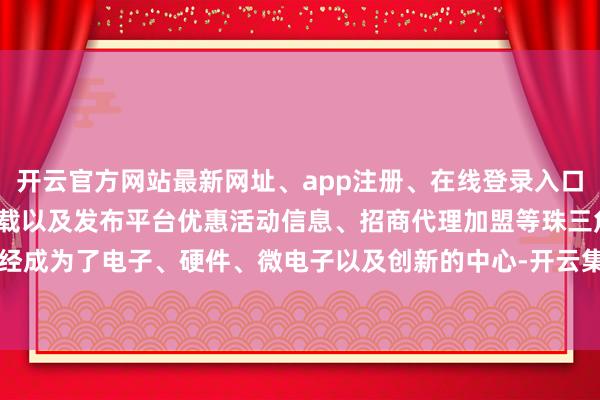 开云官方网站最新网址、app注册、在线登录入口、手机网页版、客户端下载以及发布平台优惠活动信息、招商代理加盟等珠三角已经成为了电子、硬件、微电子以及创新的中心-开云集团「中国」Kaiyun·官方网站
