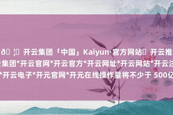 🦄开云集团「中国」Kaiyun·官方网站✅开云推荐✅我们为您提供:开云集团*开云官网*开云官方*开云网址*开云网站*开云注册*开云开户*开云电子*开元官网*开元在线操作量将不少于 500亿元-开云集团「中国」Kaiyun·官方网站