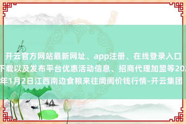 开云官方网站最新网址、app注册、在线登录入口、手机网页版、客户端下载以及发布平台优惠活动信息、招商代理加盟等2025年1月2日江西南边食粮来往阛阓价钱行情-开云集团「中国」Kaiyun·官方网站