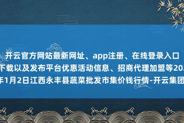 开云官方网站最新网址、app注册、在线登录入口、手机网页版、客户端下载以及发布平台优惠活动信息、招商代理加盟等2025年1月2日江西永丰县蔬菜批发市集价钱行情-开云集团「中国」Kaiyun·官方网站