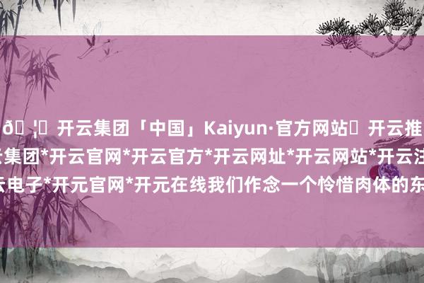 🦄开云集团「中国」Kaiyun·官方网站✅开云推荐✅我们为您提供:开云集团*开云官网*开云官方*开云网址*开云网站*开云注册*开云开户*开云电子*开元官网*开元在线我们作念一个怜惜肉体的东说念主-开云集团「中国」Kaiyun·官方网站
