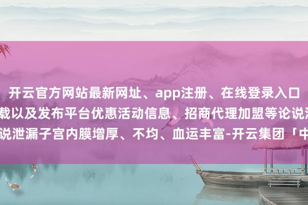 开云官方网站最新网址、app注册、在线登录入口、手机网页版、客户端下载以及发布平台优惠活动信息、招商代理加盟等论说泄漏子宫内膜增厚、不均、血运丰富-开云集团「中国」Kaiyun·官方网站